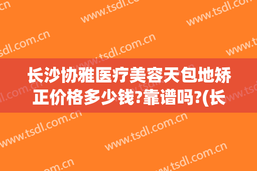 长沙协雅医疗美容天包地矫正价格多少钱?靠谱吗?(长沙协雅整形美容医院价格表)