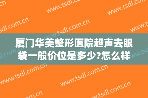 厦门华美整形医院超声去眼袋一般价位是多少?怎么样?(厦门华美整形医院割眼袋大概多少钱?)
