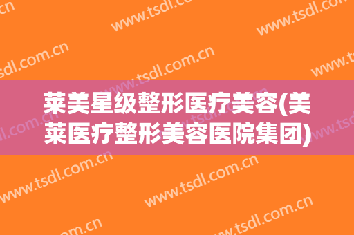 莱美星级整形医疗美容(美莱医疗整形美容医院集团)