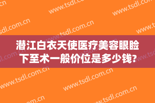 潜江白衣天使医疗美容眼睑下至术一般价位是多少钱?效果怎么样?(潜江白衣天使医疗美容诊所)