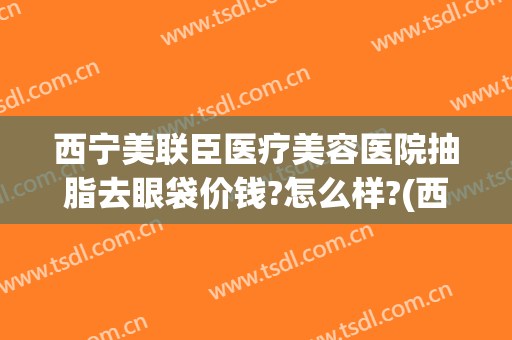 西宁美联臣医疗美容医院抽脂去眼袋价钱?怎么样?(西宁做眼袋手术的医院)