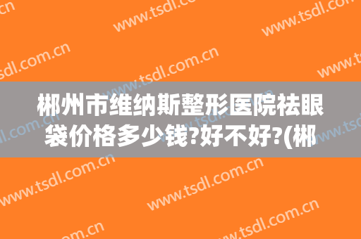 郴州市维纳斯整形医院祛眼袋价格多少钱?好不好?(郴州维纳斯医疗美容医院电话)