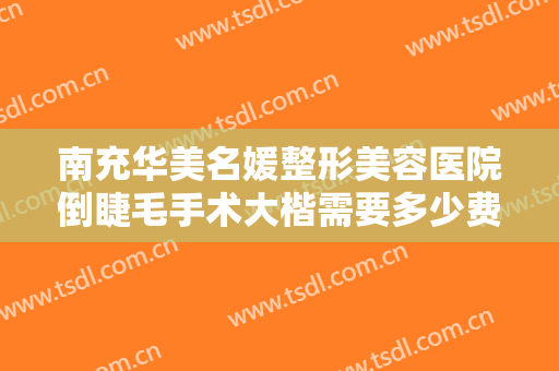 南充华美名媛整形美容医院倒睫毛手术大楷需要多少费用?有哪些优势?