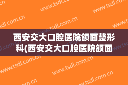 西安交大口腔医院颌面整形科(西安交大口腔医院颌面整形科怎么样)