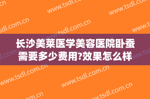 长沙美莱医学美容医院卧蚕需要多少费用?效果怎么样?(长沙美莱医疗美容医院面积)
