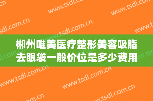 郴州唯美医疗整形美容吸脂去眼袋一般价位是多少费用?靠谱吗?(郴州美容整形医院)