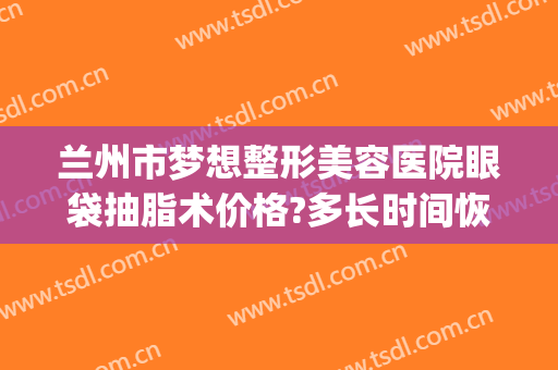 兰州市梦想整形美容医院眼袋抽脂术价格?多长时间恢复?(眼皮做抽脂多少钱)