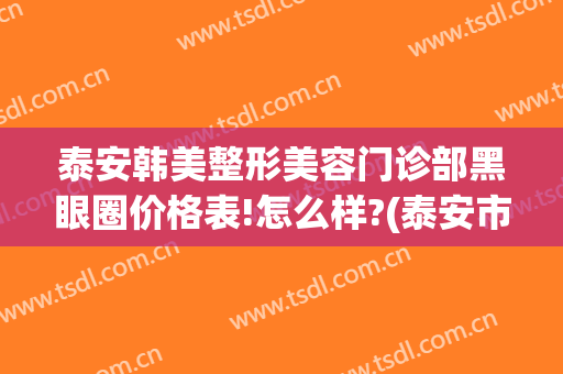 泰安韩美整形美容门诊部黑眼圈价格表!怎么样?(泰安市中心医院美容整形)