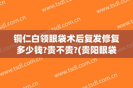 铜仁白领眼袋术后复发修复多少钱?贵不贵?(贵阳眼袋手术多少钱)