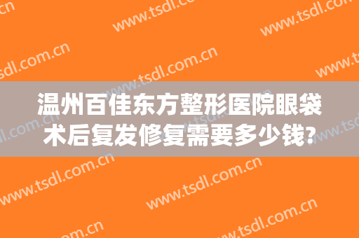 温州百佳东方整形医院眼袋术后复发修复需要多少钱?可靠吗?(温州眼袋手术要多少钱)