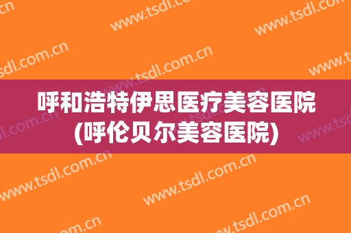 呼和浩特伊思医疗美容医院(呼伦贝尔美容医院)