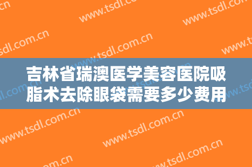 吉林省瑞澳医学美容医院吸脂术去除眼袋需要多少费用?靠谱吗?