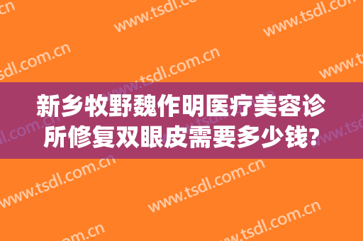 新乡牧野魏作明医疗美容诊所修复双眼皮需要多少钱?有哪些优势?(新乡魏作明医疗整形美容医院)