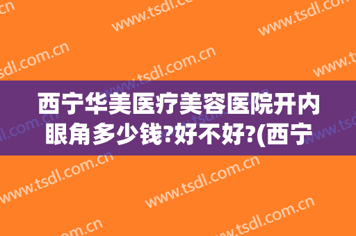 西宁华美医疗美容医院开内眼角多少钱?好不好?(西宁华美医疗美容医院开内眼角多少钱?好不好做)