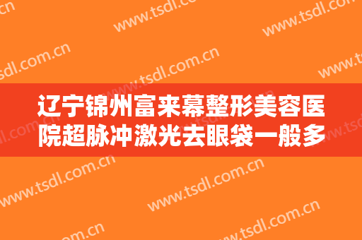 辽宁锦州富来幕整形美容医院超脉冲激光去眼袋一般多少费用?好不好?