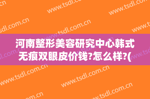 河南整形美容研究中心韩式无痕双眼皮价钱?怎么样?(河南整形医院双眼皮)