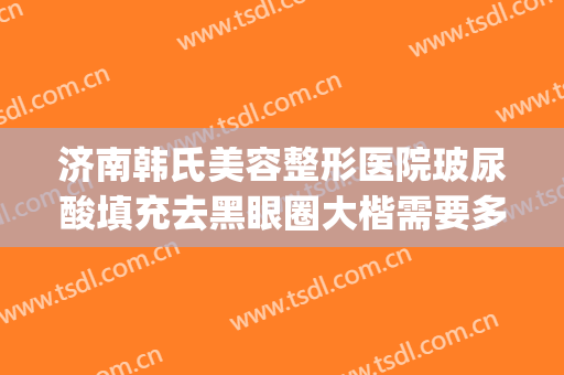 济南韩氏美容整形医院玻尿酸填充去黑眼圈大楷需要多少钱?可靠吗?(济南韩氏整形怎么样)