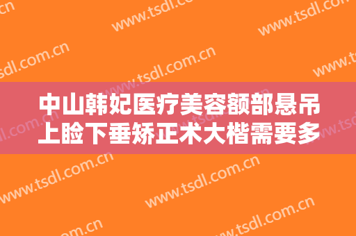 中山韩妃医疗美容额部悬吊上睑下垂矫正术大楷需要多少费用?靠谱吗?