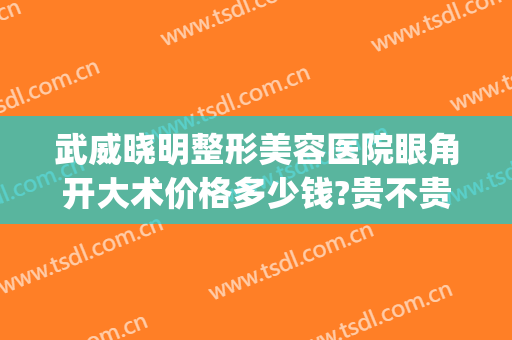 武威晓明整形美容医院眼角开大术价格多少钱?贵不贵?(武威做双眼皮的医院)