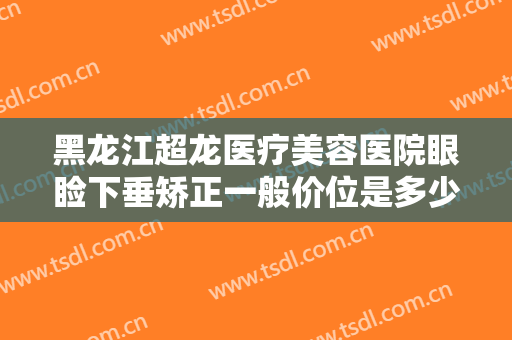 黑龙江超龙医疗美容医院眼睑下垂矫正一般价位是多少费用?效果怎么样?