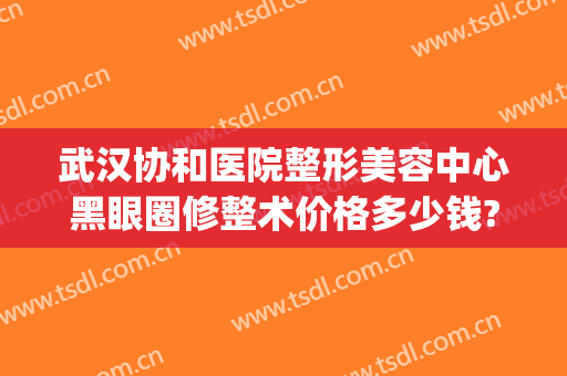 武汉协和医院整形美容中心黑眼圈修整术价格多少钱?好不好?(武汉市协和整形美容医院)