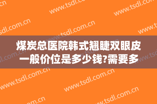 煤炭总医院韩式翘睫双眼皮一般价位是多少钱?需要多久恢复?(韩式翘睫双眼皮价格)