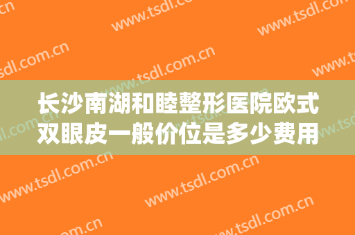 长沙南湖和睦整形医院欧式双眼皮一般价位是多少费用?靠谱吗?(长沙哪个医院割双眼皮好)
