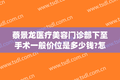 蔡景龙医疗美容门诊部下至手术一般价位是多少钱?怎么样?(蔡景龙在哪个医院)