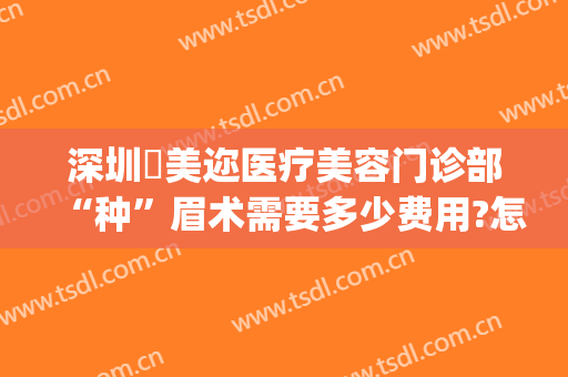 深圳蒳美迩医疗美容门诊部“种”眉术需要多少费用?怎么样?(深圳蒳美迩医疗美容门诊部电话多少)