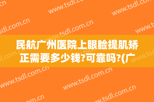 民航广州医院上眼睑提肌矫正需要多少钱?可靠吗?(广州上眼睑下垂矫正术多少钱)