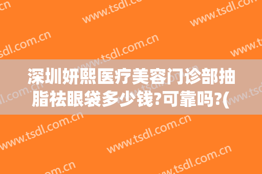深圳妍熙医疗美容门诊部抽脂祛眼袋多少钱?可靠吗?(深圳市妍熙医疗美容怎么样)
