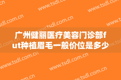 广州健丽医疗美容门诊部fut种植眉毛一般价位是多少钱?靠谱吗?(广州植眉价格)