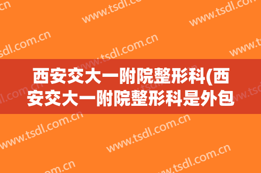 西安交大一附院整形科(西安交大一附院整形科是外包出去的吗)