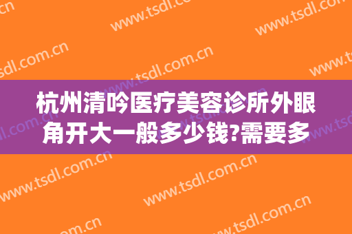 杭州清吟医疗美容诊所外眼角开大一般多少钱?需要多久恢复?(杭州清吟整形)