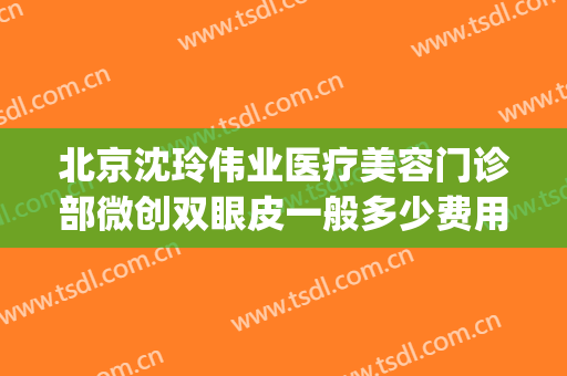 北京沈玲伟业医疗美容门诊部微创双眼皮一般多少费用?贵不贵?(沈阳匠心医美双眼皮多少钱)