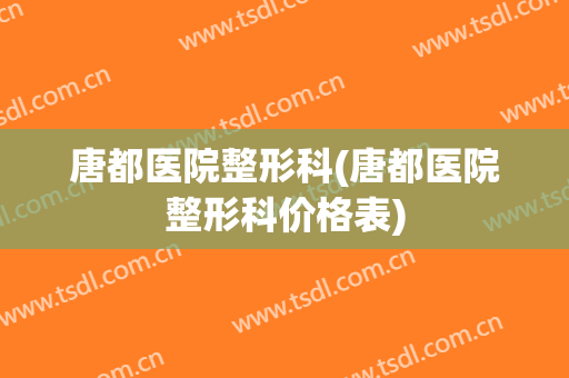 唐都医院整形科(唐都医院整形科价格表)