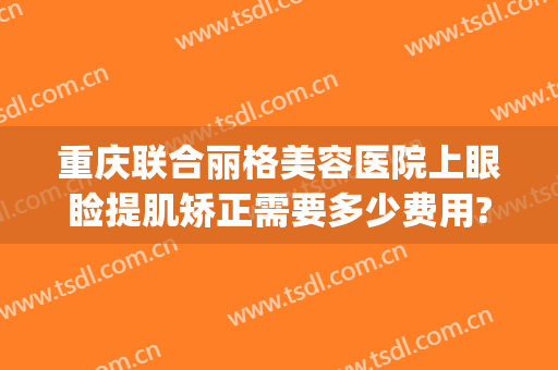 重庆联合丽格美容医院上眼睑提肌矫正需要多少费用?需要多久恢复?(重庆联合丽格美容医院在哪里)