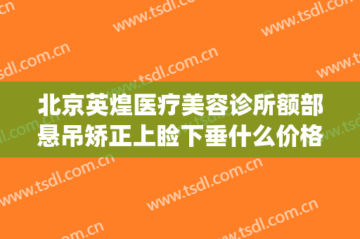 北京英煌医疗美容诊所额部悬吊矫正上睑下垂什么价格?可靠吗?(北京英煌整形医院地址)