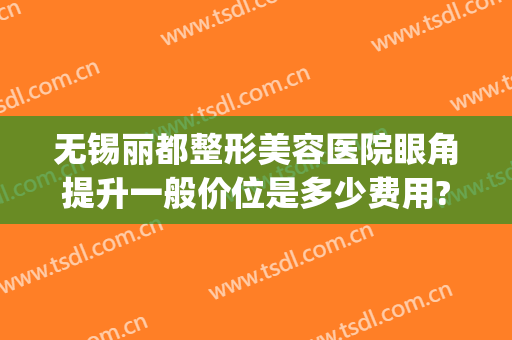 无锡丽都整形美容医院眼角提升一般价位是多少费用?效果怎么样?(无锡丽都整形医院电话号码)