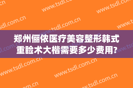 郑州俪侬医疗美容整形韩式重睑术大楷需要多少费用?好不好?(郑州俪侬整形医院好吗)