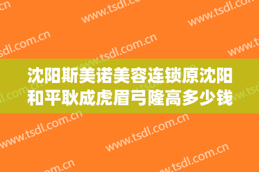 沈阳斯美诺美容连锁原沈阳和平耿成虎眉弓隆高多少钱?怎么样?(沈阳思美诺整形医院)