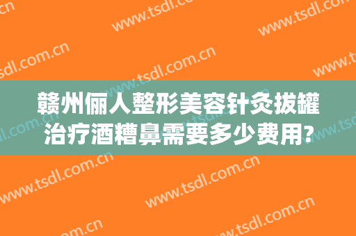 赣州俪人整形美容针灸拔罐治疗酒糟鼻需要多少费用?效果怎么样?(针灸治疗酒糟鼻的经历)