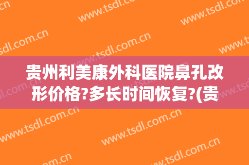 贵州利美康外科医院鼻孔改形价格?多长时间恢复?(贵阳利美康医院做鼻子怎么样)