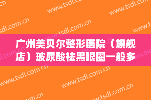 广州美贝尔整形医院（旗舰店）玻尿酸祛黑眼圈一般多少费用?可靠吗?(深圳美贝尔整形医院)