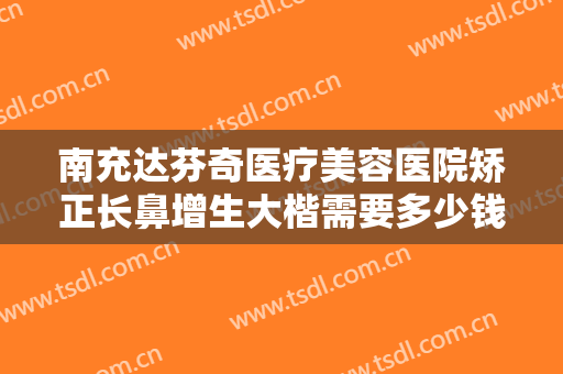 南充达芬奇医疗美容医院矫正长鼻增生大楷需要多少钱?好不好?