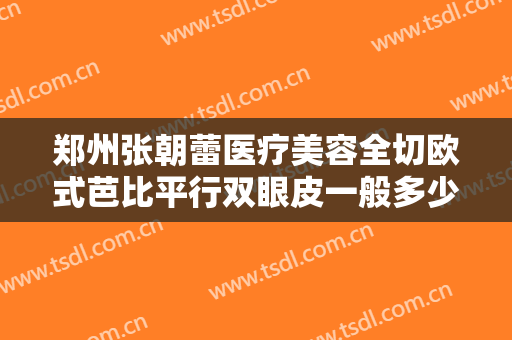 郑州张朝蕾医疗美容全切欧式芭比平行双眼皮一般多少钱?效果怎么样?