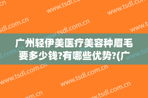 广州轻伊美医疗美容种眉毛要多少钱?有哪些优势?(广州轻伊美医疗美容地址)