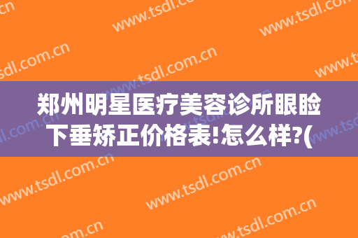 郑州明星医疗美容诊所眼睑下垂矫正价格表!怎么样?(郑州做眼睑下垂手术好的医院)
