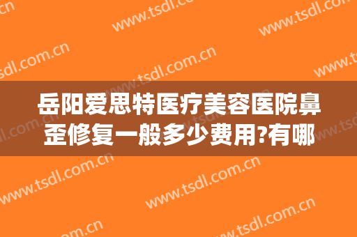岳阳爱思特医疗美容医院鼻歪修复一般多少费用?有哪些优势?(岳阳爱思特医疗美容医院怎么样)