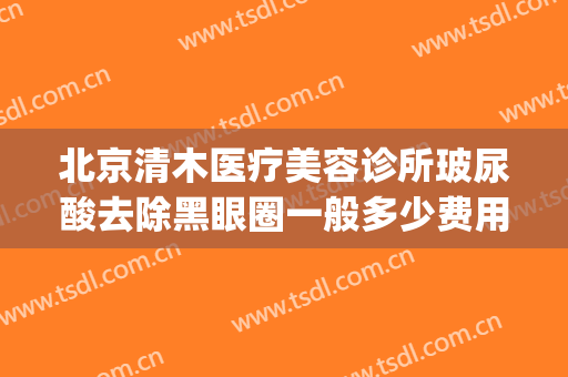 北京清木医疗美容诊所玻尿酸去除黑眼圈一般多少费用?好不好?(北京清木医疗美容诊所有限公司)